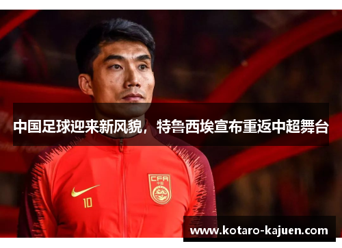 中国足球迎来新风貌，特鲁西埃宣布重返中超舞台